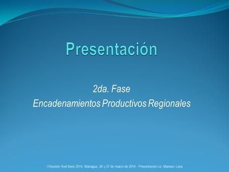2da. Fase Encadenamientos Productivos Regionales I Reunión Red Ibero 2014, Managua, 26 y 27 de marzo de 2014 - Presentación Lic. Mariano Luna.