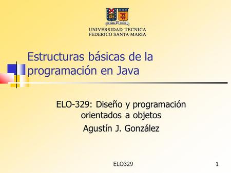 ELO3291 Estructuras básicas de la programación en Java ELO-329: Diseño y programación orientados a objetos Agustín J. González.