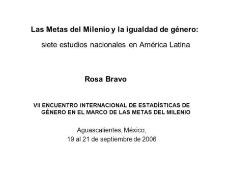 Las Metas del Milenio y la igualdad de género: siete estudios nacionales en América Latina Rosa Bravo VII ENCUENTRO INTERNACIONAL DE ESTADÍSTICAS DE GÉNERO.