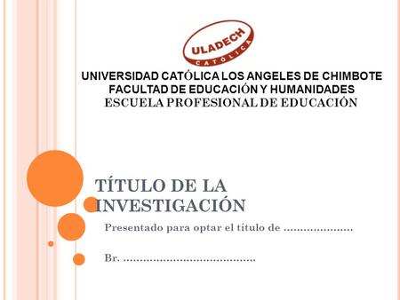 TÍTULO DE LA INVESTIGACIÓN Presentado para optar el título de ………………… Br. …………………………………. UNIVERSIDAD CAT Ó LICA LOS ANGELES DE CHIMBOTE FACULTAD DE EDUCACI.