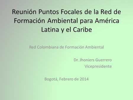 Reunión Puntos Focales de la Red de Formación Ambiental para América Latina y el Caribe Red Colombiana de Formación Ambiental Dr. Jhoniers Guerrero Vicepresidente.