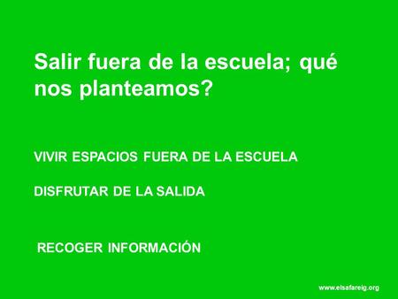 Www.elsafareig.org Salir fuera de la escuela; qué nos planteamos? VIVIR ESPACIOS FUERA DE LA ESCUELA DISFRUTAR DE LA SALIDA RECOGER INFORMACIÓN.