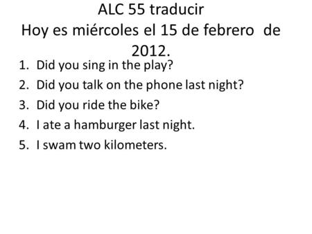 ALC 55 traducir Hoy es miércoles el 15 de febrero de 2012. 1.Did you sing in the play? 2.Did you talk on the phone last night? 3.Did you ride the bike?