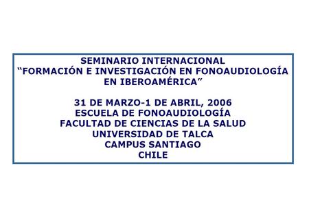 SEMINARIO INTERNACIONAL “FORMACIÓN E INVESTIGACIÓN EN FONOAUDIOLOGÍA EN IBEROAMÉRICA” 31 DE MARZO-1 DE ABRIL, 2006 ESCUELA DE FONOAUDIOLOGÍA FACULTAD DE.