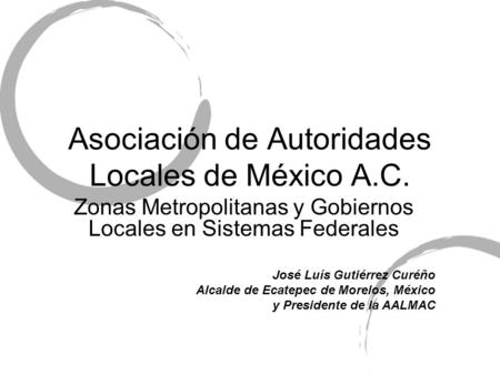 Asociación de Autoridades Locales de México A.C. Zonas Metropolitanas y Gobiernos Locales en Sistemas Federales José Luís Gutiérrez Curéño Alcalde de Ecatepec.