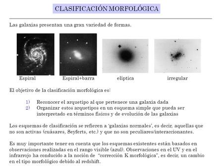 CLASIFICACIÓN MORFOLÓGICA Las galaxias presentan una gran variedad de formas. Espiral Espiral+barra elíptica irregular El objetivo de la clasificación.