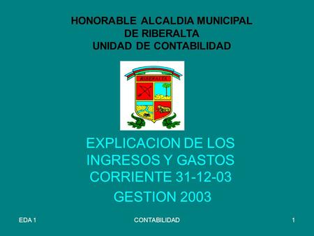 EDA 1CONTABILIDAD1 HONORABLE ALCALDIA MUNICIPAL DE RIBERALTA UNIDAD DE CONTABILIDAD EXPLICACION DE LOS INGRESOS Y GASTOS CORRIENTE 31-12-03 GESTION 2003.