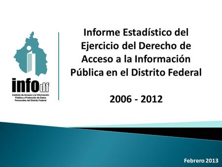 Informe Estadístico del Ejercicio del Derecho de Acceso a la Información Pública en el Distrito Federal 2006 - 2012 Febrero 2013.