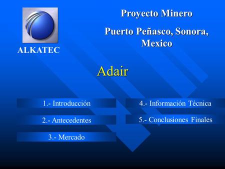 Adair 1.- Introducción 2.- Antecedentes 3.- Mercado 4.- Información Técnica 5.- Conclusiones Finales ALKATEC Proyecto Minero Puerto Peñasco, Sonora, Mexico.