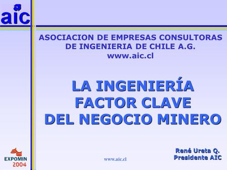 Www.aic.cl LA INGENIERÍA FACTOR CLAVE DEL NEGOCIO MINERO ASOCIACION DE EMPRESAS CONSULTORAS DE INGENIERIA DE CHILE A.G. www.aic.cl René Ureta Q. Presidente.