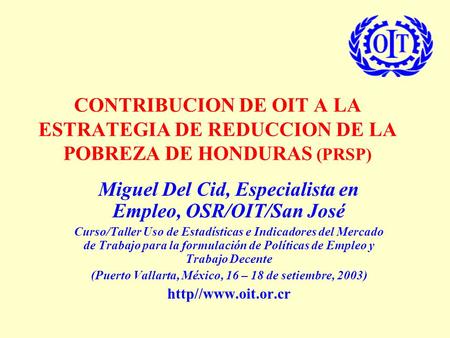 CONTRIBUCION DE OIT A LA ESTRATEGIA DE REDUCCION DE LA POBREZA DE HONDURAS (PRSP) Miguel Del Cid, Especialista en Empleo, OSR/OIT/San José Curso/Taller.
