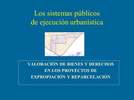 Los sistemas públicos de ejecución urbanística VALORACIÓN DE BIENES Y DERECHOS EN LOS PROYECTOS DE EXPROPIACIÓN Y REPARCELACIÓN.