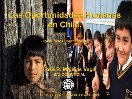 Las Oportunidades Humanas en Chile. Resultados Preliminares Jose R. Molinas Vega BANCO MUNDIAL  Santiago de Chile – 2 de octubre, 2008.