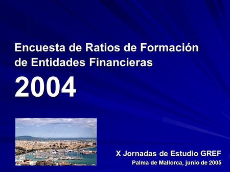 Encuesta de Ratios de Formación de Entidades Financieras 2004 X Jornadas de Estudio GREF Palma de Mallorca, junio de 2005.