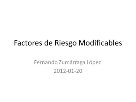 Factores de Riesgo Modificables Fernando Zumárraga López 2012-01-20.
