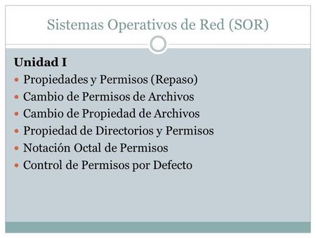 Sistemas Operativos de Red (SOR) Unidad I Propiedades y Permisos (Repaso) Cambio de Permisos de Archivos Cambio de Propiedad de Archivos Propiedad de Directorios.