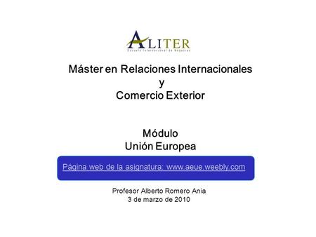 Máster en Relaciones Internacionales y Comercio Exterior Módulo Unión Europea Profesor Alberto Romero Ania 3 de marzo de 2010 Página web de la asignatura: