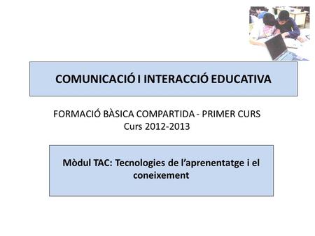 COMUNICACIÓ I INTERACCIÓ EDUCATIVA FORMACIÓ BÀSICA COMPARTIDA - PRIMER CURS Curs 2012-2013 Mòdul TAC: Tecnologies de l’aprenentatge i el coneixement.