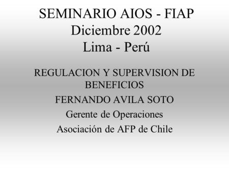SEMINARIO AIOS - FIAP Diciembre 2002 Lima - Perú REGULACION Y SUPERVISION DE BENEFICIOS FERNANDO AVILA SOTO Gerente de Operaciones Asociación de AFP de.