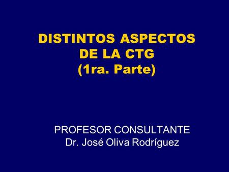 DISTINTOS ASPECTOS DE LA CTG (1ra. Parte) PROFESOR CONSULTANTE Dr. José Oliva Rodríguez.