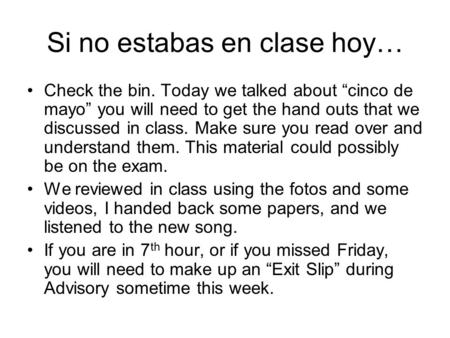 Si no estabas en clase hoy… Check the bin. Today we talked about “cinco de mayo” you will need to get the hand outs that we discussed in class. Make sure.