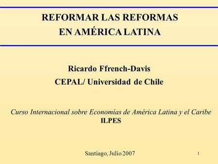 1 REFORMAR LAS REFORMAS EN AMÉRICA LATINA Ricardo Ffrench-Davis CEPAL/ Universidad de Chile Curso Internacional sobre Economías de América Latina y el.