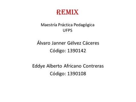 REMIX Maestría Práctica Pedagógica UFPS Álvaro Janner Gélvez Cáceres Código: 1390142 Eddye Alberto Africano Contreras Código: 1390108.