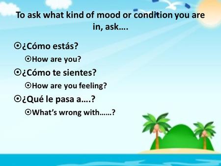 To ask what kind of mood or condition you are in, ask….  ¿Cómo estás?  How are you?  ¿Cómo te sientes?  How are you feeling?  ¿Qué le pasa a….? 