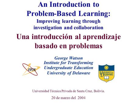 University of Delaware Universidad Técnica Privada de Santa Cruz, Bolivia. 20 de marzo del 2004 An Introduction to Problem-Based Learning: Improving learning.