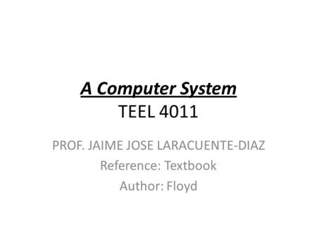 A Computer System TEEL 4011 PROF. JAIME JOSE LARACUENTE-DIAZ Reference: Textbook Author: Floyd.