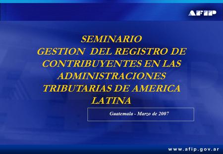 SEMINARIO GESTION DEL REGISTRO DE CONTRIBUYENTES EN LAS ADMINISTRACIONES TRIBUTARIAS DE AMERICA LATINA Guatemala - Marzo de 2007.