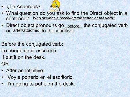 ¿Te Acuerdas? What question do you ask to find the Direct object in a sentence? Direct object pronouns go ______ the conjugated verb or __________ to the.