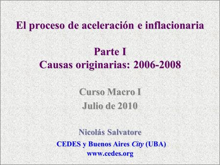 El proceso de aceleración e inflacionaria Parte I Causas originarias: 2006-2008 Curso Macro I Julio de 2010 Nicolás Salvatore CEDES y Buenos Aires City.