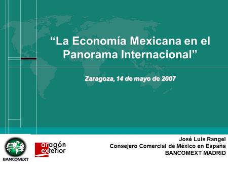 José Luis Rangel Consejero Comercial de México en España BANCOMEXT MADRID “La Economía Mexicana en el Panorama Internacional” Zaragoza, 14 de mayo de 2007.