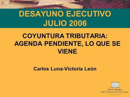 DESAYUNO EJECUTIVO JULIO 2006 COYUNTURA TRIBUTARIA: AGENDA PENDIENTE, LO QUE SE VIENE Carlos Luna-Victoria León.