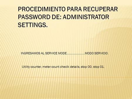 PROCEDIMIENTO PARA RECUPERAR PASSWORD DE: ADMINISTRATOR SETTINGS. INGRESAMOS AL SERVICE MODE………………….MODO SERVICIO. Utility counter, meter count checlk.