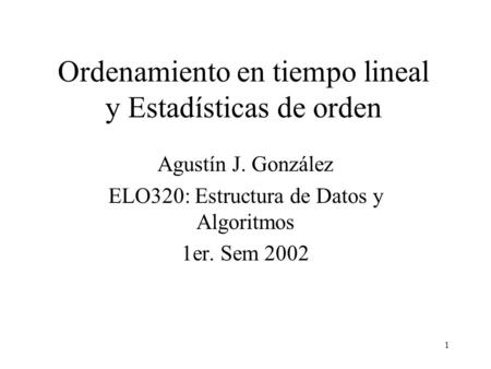 1 Ordenamiento en tiempo lineal y Estadísticas de orden Agustín J. González ELO320: Estructura de Datos y Algoritmos 1er. Sem 2002.