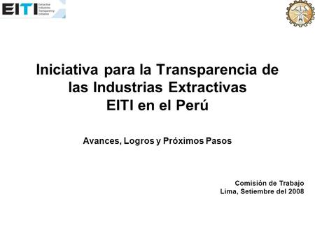 Iniciativa para la Transparencia de las Industrias Extractivas EITI en el Perú Avances, Logros y Próximos Pasos Comisión de Trabajo Lima, Setiembre del.