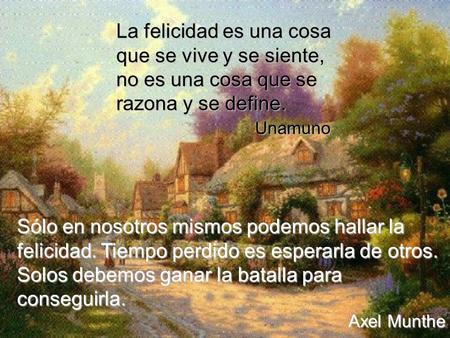 La felicidad es una cosa que se vive y se siente, no es una cosa que se razona y se define. Unamuno Sólo en nosotros mismos podemos hallar la felicidad.