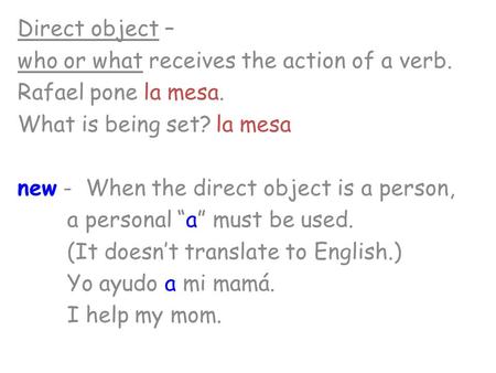 Direct object – who or what receives the action of a verb. Rafael pone la mesa. What is being set?la mesa new - When the direct object is a person, a personal.