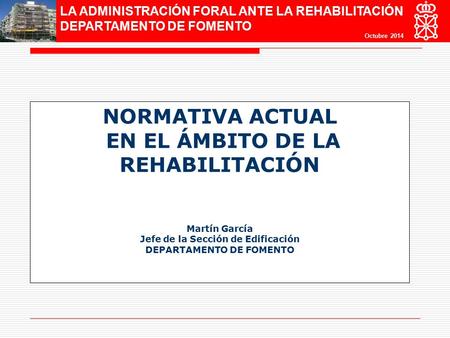 LA ADMINISTRACIÓN FORAL ANTE LA REHABILITACIÓN DEPARTAMENTO DE FOMENTO Octubre 2014 NORMATIVA ACTUAL EN EL ÁMBITO DE LA REHABILITACIÓN Martín García Jefe.