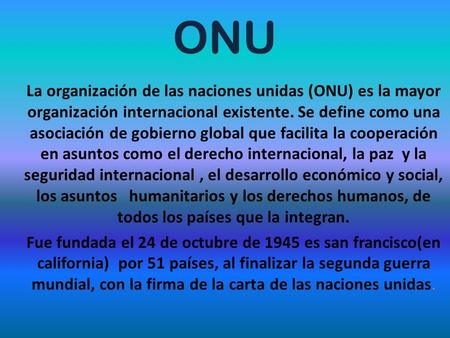 ONU La organización de las naciones unidas (ONU) es la mayor organización internacional existente. Se define como una asociación de gobierno global que.