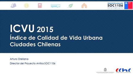 ICVU 2015 Índice de Calidad de Vida Urbana Ciudades Chilenas Arturo Orellana Director del Proyecto Anillos SOC1106 Arturo Orellana Director del Proyecto.