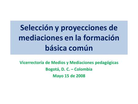 Selección y proyecciones de mediaciones en la formación básica común Vicerrectoría de Medios y Mediaciones pedagógicas Bogotá, D. C. – Colombia Mayo 15.