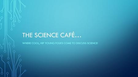 THE SCIENCE CAFÉ… WHERE COOL, HIP YOUNG FOLKS COME TO DISCUSS SCIENCE!