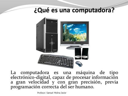 La computadora es una máquina de tipo electrónico-digital, capaz de procesar información a gran velocidad y con gran precisión, previa programación correcta.