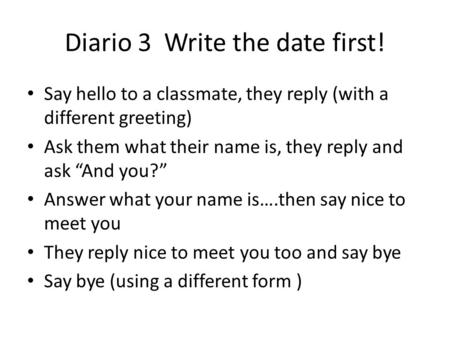 Diario 3 Write the date first! Say hello to a classmate, they reply (with a different greeting) Ask them what their name is, they reply and ask “And you?”