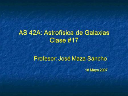 AS 42A: Astrofísica de Galaxias Clase #17 Profesor: José Maza Sancho 18 Mayo 2007 Profesor: José Maza Sancho 18 Mayo 2007.