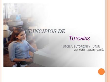 P RINCIPIOS DE T UTORÍAS P RINCIPIOS DE T UTORÍAS T UTORÍA, T UTORIZAR Y T UTOR Ing. Víctor C. Huerta Castillo.