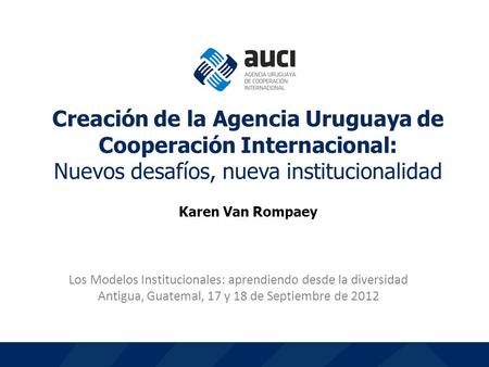 1 Los Modelos Institucionales: aprendiendo desde la diversidad Antigua, Guatemal, 17 y 18 de Septiembre de 2012 Creación de la Agencia Uruguaya de Cooperación.